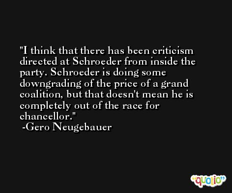 I think that there has been criticism directed at Schroeder from inside the party. Schroeder is doing some downgrading of the price of a grand coalition, but that doesn't mean he is completely out of the race for chancellor. -Gero Neugebauer
