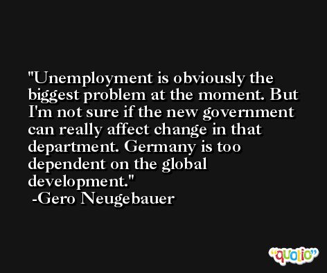 Unemployment is obviously the biggest problem at the moment. But I'm not sure if the new government can really affect change in that department. Germany is too dependent on the global development. -Gero Neugebauer