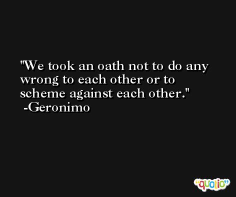 We took an oath not to do any wrong to each other or to scheme against each other. -Geronimo