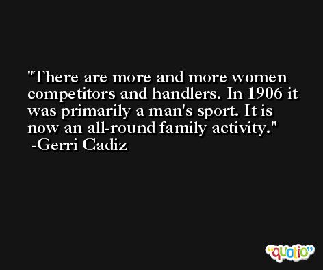 There are more and more women competitors and handlers. In 1906 it was primarily a man's sport. It is now an all-round family activity. -Gerri Cadiz