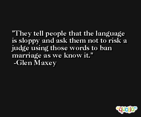 They tell people that the language is sloppy and ask them not to risk a judge using those words to ban marriage as we know it. -Glen Maxey