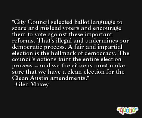 City Council selected ballot language to scare and mislead voters and encourage them to vote against these important reforms. That's illegal and undermines our democratic process. A fair and impartial election is the hallmark of democracy. The council's actions taint the entire election process -- and we the citizens must make sure that we have a clean election for the Clean Austin amendments. -Glen Maxey