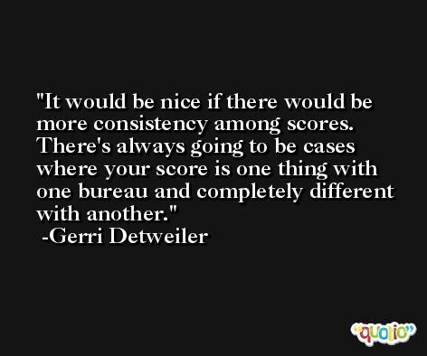 It would be nice if there would be more consistency among scores. There's always going to be cases where your score is one thing with one bureau and completely different with another. -Gerri Detweiler