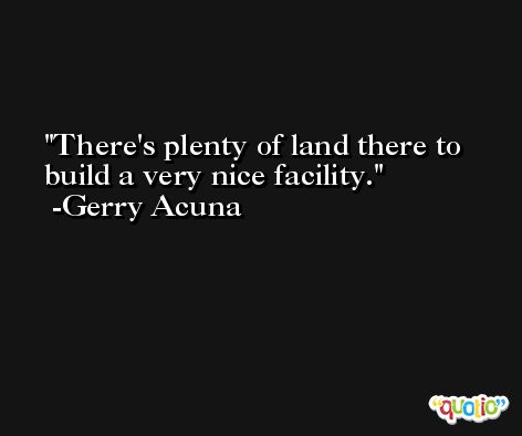 There's plenty of land there to build a very nice facility. -Gerry Acuna