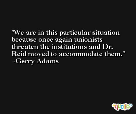 We are in this particular situation because once again unionists threaten the institutions and Dr. Reid moved to accommodate them. -Gerry Adams