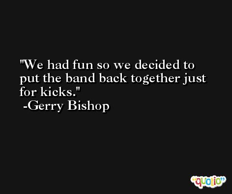 We had fun so we decided to put the band back together just for kicks. -Gerry Bishop