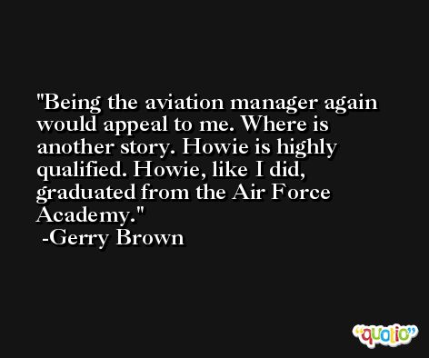 Being the aviation manager again would appeal to me. Where is another story. Howie is highly qualified. Howie, like I did, graduated from the Air Force Academy. -Gerry Brown