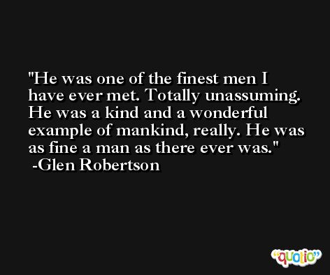 He was one of the finest men I have ever met. Totally unassuming. He was a kind and a wonderful example of mankind, really. He was as fine a man as there ever was. -Glen Robertson