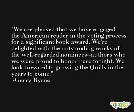 We are pleased that we have engaged the American reader in the voting process for a significant book award, We're delighted with the outstanding works of the well-regarded nominees--authors who we were proud to honor here tonight. We look forward to growing the Quills in the years to come. -Gerry Byrne