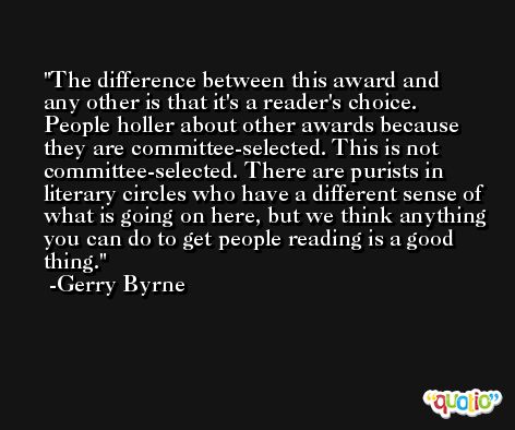 The difference between this award and any other is that it's a reader's choice. People holler about other awards because they are committee-selected. This is not committee-selected. There are purists in literary circles who have a different sense of what is going on here, but we think anything you can do to get people reading is a good thing. -Gerry Byrne