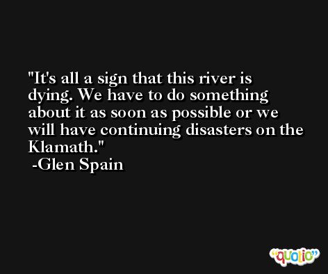 It's all a sign that this river is dying. We have to do something about it as soon as possible or we will have continuing disasters on the Klamath. -Glen Spain