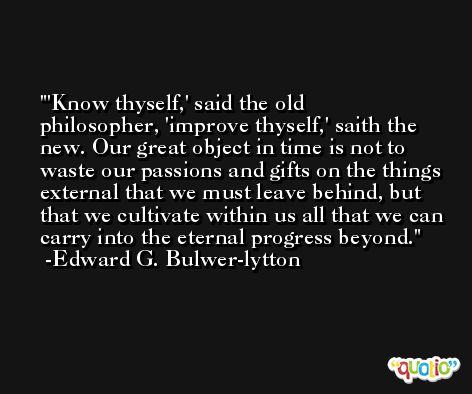 'Know thyself,' said the old philosopher, 'improve thyself,' saith the new. Our great object in time is not to waste our passions and gifts on the things external that we must leave behind, but that we cultivate within us all that we can carry into the eternal progress beyond. -Edward G. Bulwer-lytton