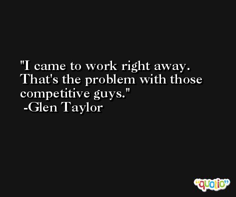 I came to work right away. That's the problem with those competitive guys. -Glen Taylor
