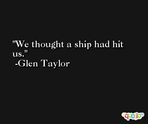 We thought a ship had hit us. -Glen Taylor