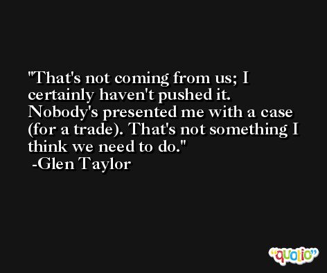 That's not coming from us; I certainly haven't pushed it. Nobody's presented me with a case (for a trade). That's not something I think we need to do. -Glen Taylor