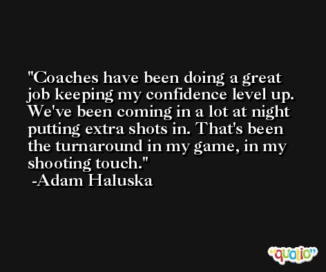 Coaches have been doing a great job keeping my confidence level up. We've been coming in a lot at night putting extra shots in. That's been the turnaround in my game, in my shooting touch. -Adam Haluska