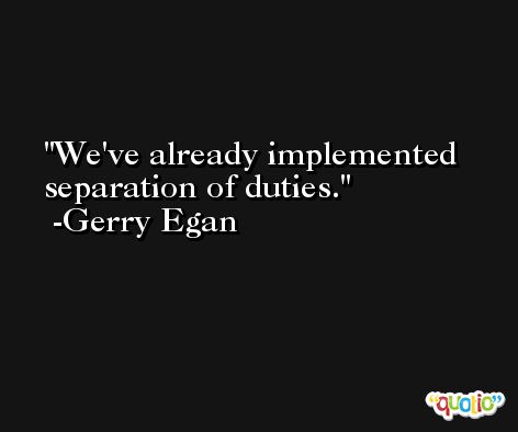 We've already implemented separation of duties. -Gerry Egan
