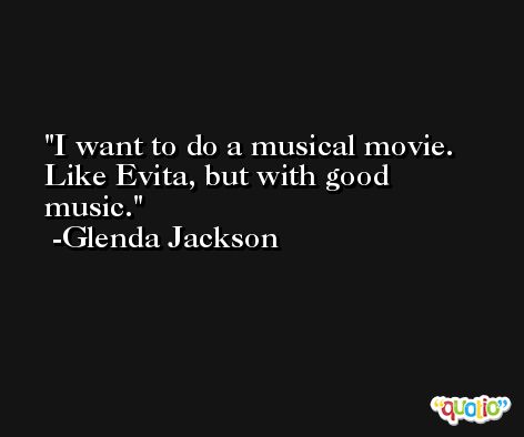 I want to do a musical movie. Like Evita, but with good music. -Glenda Jackson