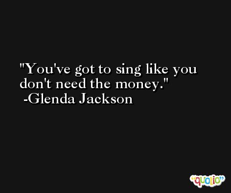 You've got to sing like you don't need the money. -Glenda Jackson