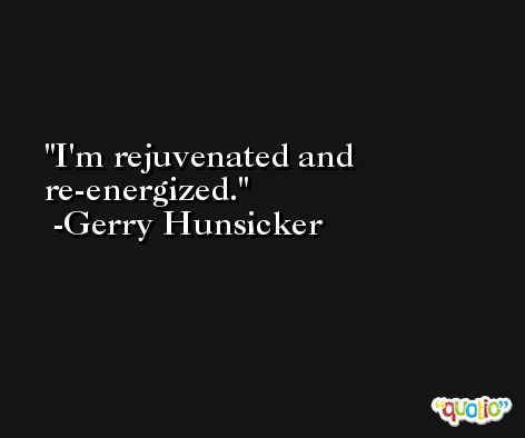 I'm rejuvenated and re-energized. -Gerry Hunsicker