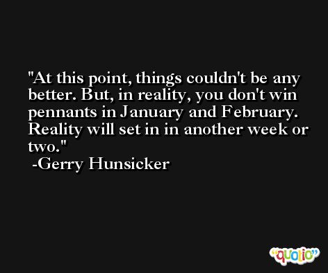 At this point, things couldn't be any better. But, in reality, you don't win pennants in January and February. Reality will set in in another week or two. -Gerry Hunsicker