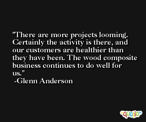 There are more projects looming. Certainly the activity is there, and our customers are healthier than they have been. The wood composite business continues to do well for us. -Glenn Anderson