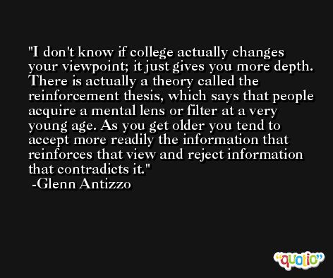 I don't know if college actually changes your viewpoint; it just gives you more depth. There is actually a theory called the reinforcement thesis, which says that people acquire a mental lens or filter at a very young age. As you get older you tend to accept more readily the information that reinforces that view and reject information that contradicts it. -Glenn Antizzo