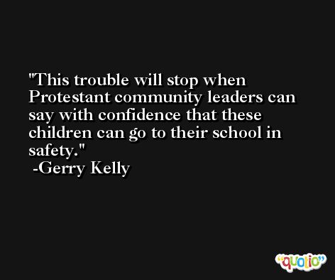 This trouble will stop when Protestant community leaders can say with confidence that these children can go to their school in safety. -Gerry Kelly
