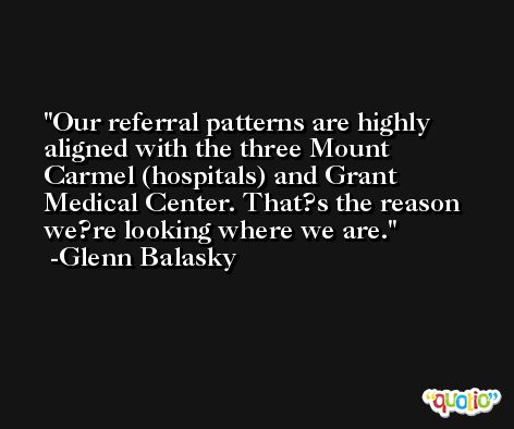 Our referral patterns are highly aligned with the three Mount Carmel (hospitals) and Grant Medical Center. That?s the reason we?re looking where we are. -Glenn Balasky
