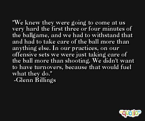 We knew they were going to come at us very hard the first three or four minutes of the ballgame, and we had to withstand that and had to take care of the ball more than anything else. In our practices, on our offensive sets we were just taking care of the ball more than shooting. We didn't want to have turnovers, because that would fuel what they do. -Glenn Billings