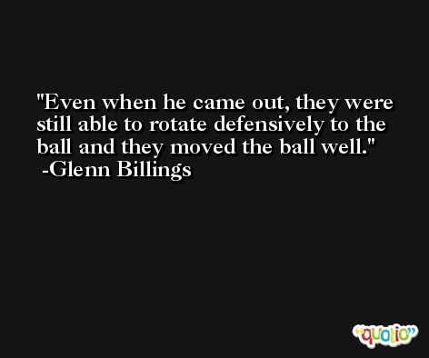 Even when he came out, they were still able to rotate defensively to the ball and they moved the ball well. -Glenn Billings