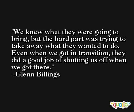 We knew what they were going to bring, but the hard part was trying to take away what they wanted to do. Even when we got in transition, they did a good job of shutting us off when we got there. -Glenn Billings