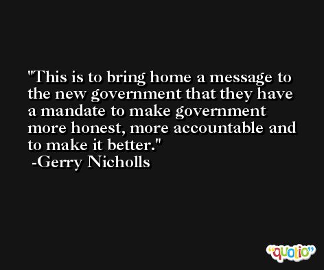 This is to bring home a message to the new government that they have a mandate to make government more honest, more accountable and to make it better. -Gerry Nicholls