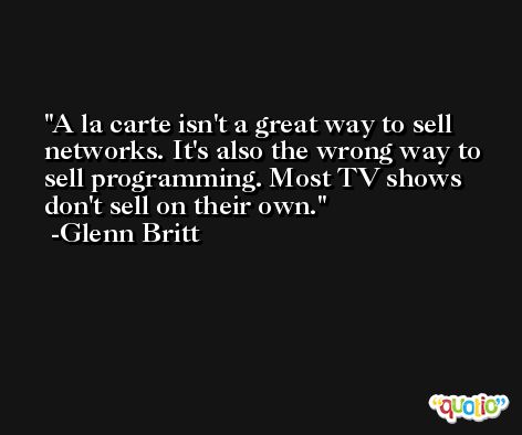 A la carte isn't a great way to sell networks. It's also the wrong way to sell programming. Most TV shows don't sell on their own. -Glenn Britt
