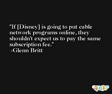 If [Disney] is going to put cable network programs online, they shouldn't expect us to pay the same subscription fee. -Glenn Britt