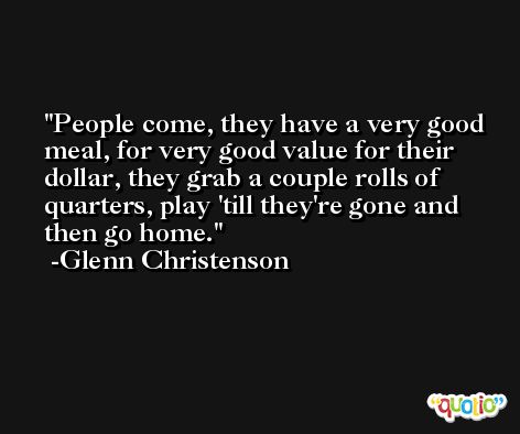 People come, they have a very good meal, for very good value for their dollar, they grab a couple rolls of quarters, play 'till they're gone and then go home. -Glenn Christenson