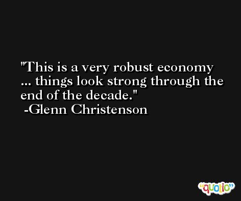 This is a very robust economy ... things look strong through the end of the decade. -Glenn Christenson