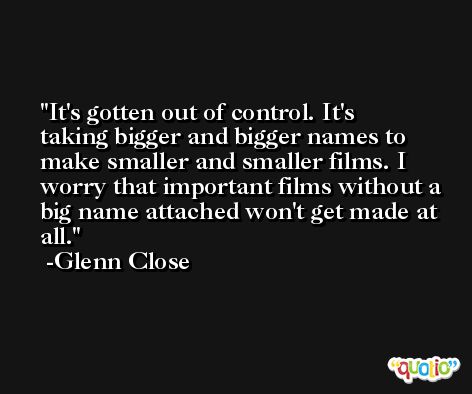It's gotten out of control. It's taking bigger and bigger names to make smaller and smaller films. I worry that important films without a big name attached won't get made at all. -Glenn Close