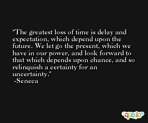 The greatest loss of time is delay and expectation, which depend upon the future. We let go the present, which we have in our power, and look forward to that which depends upon chance, and so relinquish a certainty for an uncertainty. -Seneca
