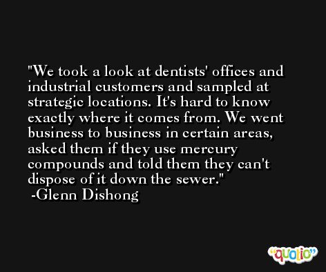 We took a look at dentists' offices and industrial customers and sampled at strategic locations. It's hard to know exactly where it comes from. We went business to business in certain areas, asked them if they use mercury compounds and told them they can't dispose of it down the sewer. -Glenn Dishong