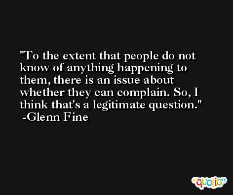 To the extent that people do not know of anything happening to them, there is an issue about whether they can complain. So, I think that's a legitimate question. -Glenn Fine