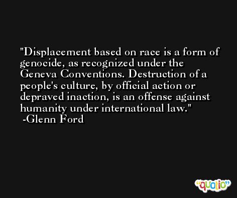Displacement based on race is a form of genocide, as recognized under the Geneva Conventions. Destruction of a people's culture, by official action or depraved inaction, is an offense against humanity under international law. -Glenn Ford