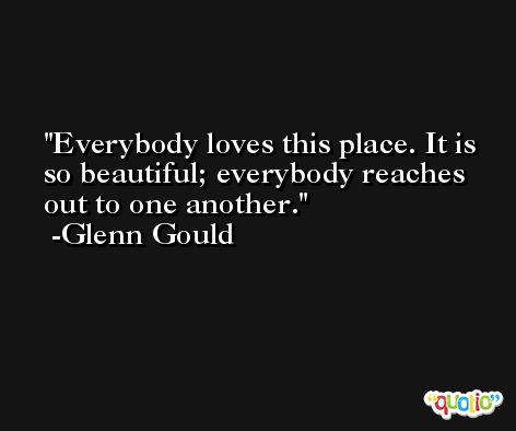 Everybody loves this place. It is so beautiful; everybody reaches out to one another. -Glenn Gould