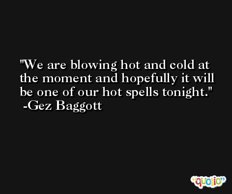 We are blowing hot and cold at the moment and hopefully it will be one of our hot spells tonight. -Gez Baggott