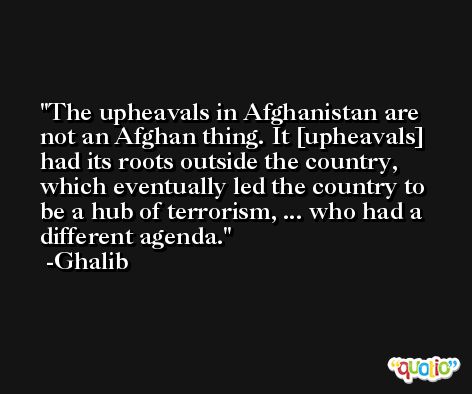 The upheavals in Afghanistan are not an Afghan thing. It [upheavals] had its roots outside the country, which eventually led the country to be a hub of terrorism, ... who had a different agenda. -Ghalib