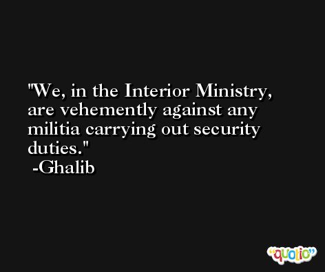 We, in the Interior Ministry, are vehemently against any militia carrying out security duties. -Ghalib