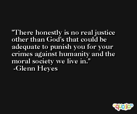 There honestly is no real justice other than God's that could be adequate to punish you for your crimes against humanity and the moral society we live in. -Glenn Heyes