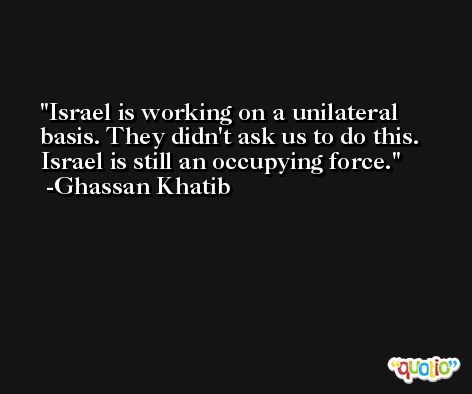 Israel is working on a unilateral basis. They didn't ask us to do this. Israel is still an occupying force. -Ghassan Khatib