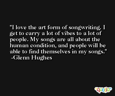 I love the art form of songwriting. I get to carry a lot of vibes to a lot of people. My songs are all about the human condition, and people will be able to find themselves in my songs. -Glenn Hughes