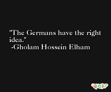 The Germans have the right idea. -Gholam Hossein Elham